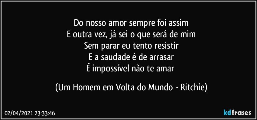 Do nosso amor sempre foi assim
E outra vez, já sei o que será de mim
Sem parar eu tento resistir
E a saudade é de arrasar
É impossível não te amar (Um Homem em Volta do Mundo - Ritchie)