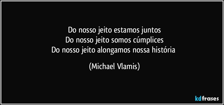 Do nosso jeito estamos juntos
Do nosso jeito somos cúmplices
Do nosso jeito alongamos nossa história (Michael Vlamis)