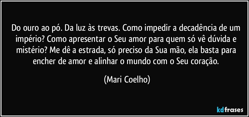 Do ouro ao pó. Da luz às trevas. Como impedir a decadência de um império? Como apresentar o Seu amor para quem só vê dúvida e mistério? Me dê a estrada, só preciso da Sua mão, ela basta para encher de amor e alinhar o mundo com o Seu coração. (Mari Coelho)