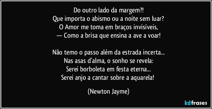 Do outro lado da margem?!
Que importa o abismo ou a noite sem luar?
O Amor me toma em braços invisíveis,
— Como a brisa que ensina a ave a voar!

Não temo o passo além da estrada incerta...
Nas asas d’alma, o sonho se revela:
Serei borboleta em festa eterna...
Serei anjo a cantar sobre a aquarela! (Newton Jayme)