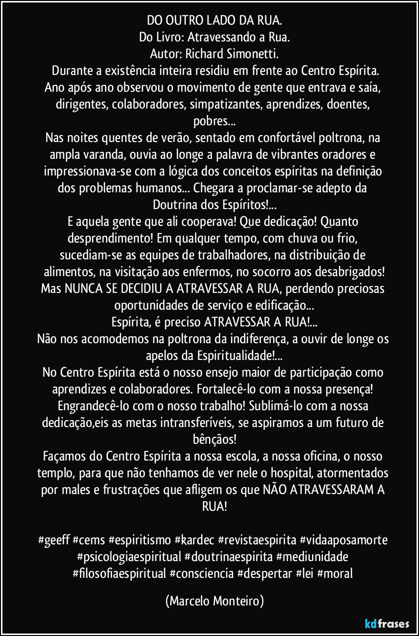 DO OUTRO LADO DA RUA.
Do Livro: Atravessando a Rua.
Autor: Richard Simonetti.
  Durante a existência inteira residiu em frente ao Centro Espírita.
Ano após ano observou o movimento de gente que entrava e saía, dirigentes, colaboradores, simpatizantes, aprendizes, doentes, pobres...
Nas noites quentes de verão, sentado em confortável poltrona, na ampla varanda, ouvia ao longe a palavra de vibrantes oradores e impressionava-se com a lógica dos conceitos espíritas na definição dos problemas humanos... Chegara a proclamar-se adepto da Doutrina dos Espíritos!...
E aquela gente que ali cooperava! Que dedicação! Quanto desprendimento! Em qualquer tempo, com chuva ou frio, sucediam-se as equipes de trabalhadores, na distribuição de alimentos, na visitação aos enfermos, no socorro aos desabrigados!
Mas NUNCA SE DECIDIU A ATRAVESSAR A RUA, perdendo preciosas oportunidades de serviço e edificação...
Espírita, é preciso ATRAVESSAR A RUA!...
Não nos acomodemos na poltrona da indiferença, a ouvir de longe os apelos da Espiritualidade!...
No Centro Espírita está o nosso ensejo maior de participação como aprendizes e colaboradores. Fortalecê-lo com a nossa presença! Engrandecê-lo com o nosso trabalho! Sublimá-lo com a nossa dedicação,eis as metas intransferíveis, se aspiramos a um futuro de bênçãos!
Façamos do Centro Espírita a nossa escola, a nossa oficina, o nosso templo, para que não tenhamos de ver nele o hospital, atormentados por males e frustrações que afligem os que NÃO ATRAVESSARAM A RUA!

#geeff #cems #espiritismo #kardec #revistaespirita #vidaaposamorte #psicologiaespiritual #doutrinaespirita #mediunidade #filosofiaespiritual #consciencia #despertar #lei #moral (Marcelo Monteiro)