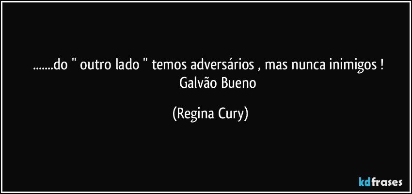 ...do " outro lado " temos adversários , mas nunca inimigos ! 
                 Galvão Bueno (Regina Cury)