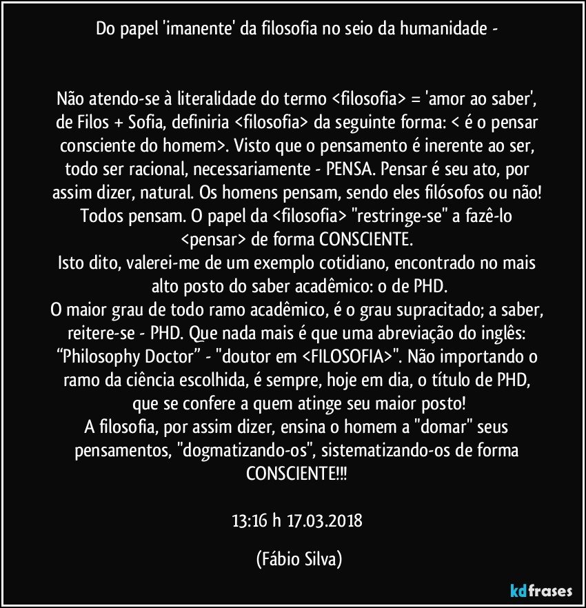 Do papel 'imanente' da filosofia no seio da humanidade - 


Não atendo-se à literalidade do termo <filosofia> = 'amor ao saber', de Filos + Sofia, definiria <filosofia> da seguinte forma: < é o pensar consciente do homem>. Visto que o pensamento  é inerente ao ser, todo ser racional, necessariamente - PENSA. Pensar é seu ato, por assim dizer, natural. Os homens pensam, sendo eles filósofos ou não! Todos pensam. O papel da <filosofia> "restringe-se" a fazê-lo <pensar> de forma CONSCIENTE. 
Isto dito, valerei-me de um exemplo cotidiano, encontrado no mais alto posto do saber acadêmico: o de PHD.
O maior grau de todo ramo acadêmico, é o grau supracitado; a saber, reitere-se - PHD. Que nada mais é que uma abreviação do inglês: “Philosophy Doctor” - "doutor em <FILOSOFIA>". Não importando o ramo da ciência escolhida, é sempre, hoje em dia, o título de PHD, que se confere a quem atinge seu maior posto!
A filosofia, por assim dizer, ensina o homem a "domar" seus pensamentos, "dogmatizando-os", sistematizando-os de forma CONSCIENTE!!! 

13:16 h  17.03.2018 (Fábio Silva)