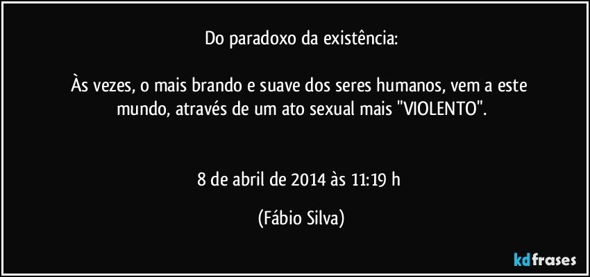 Do paradoxo da existência:

Às vezes, o mais brando e suave dos seres humanos, vem a este mundo, através de um ato  sexual mais "VIOLENTO".


8 de abril de 2014 às 11:19 h (Fábio Silva)