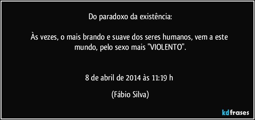 Do paradoxo da existência:

Às vezes, o mais brando e suave dos seres humanos, vem a este mundo, pelo sexo mais "VIOLENTO".


8 de abril de 2014 às 11:19 h (Fábio Silva)