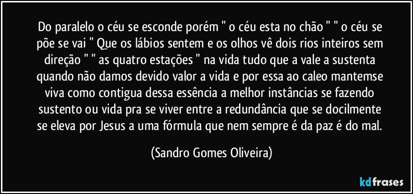 Do paralelo o céu se esconde porém " o céu esta no chão " " o céu se põe se vai " Que os lábios sentem e os olhos vê dois rios inteiros sem direção " " as quatro estações " na vida tudo que a vale a sustenta quando não damos devido valor a vida e por essa ao caleo mantemse viva como contigua dessa essência a melhor instâncias se fazendo sustento ou vida pra se viver entre a redundância que se docilmente se eleva por Jesus a uma fórmula que nem sempre é da paz é do mal. (Sandro Gomes Oliveira)