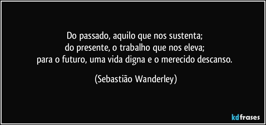 Do passado, aquilo que nos sustenta; 
do presente, o trabalho que nos eleva; 
para o futuro, uma vida digna e o merecido descanso. (Sebastião Wanderley)