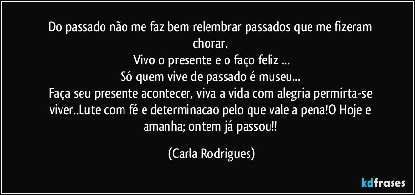 Do passado  não me  faz bem relembrar passados que me fizeram chorar. 
Vivo  o presente e o faço feliz ...
Só quem vive de passado é museu... 
Faça seu presente acontecer, viva a vida  com alegria permirta-se viver..Lute com fé e determinacao pelo que vale a pena!O Hoje e amanha; ontem já passou!! (Carla Rodrigues)