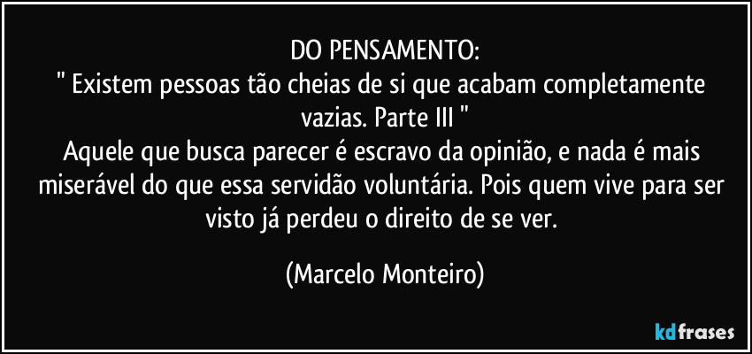 DO PENSAMENTO:
" Existem pessoas tão cheias de si que acabam completamente vazias. Parte III "
Aquele que busca parecer é escravo da opinião, e nada é mais miserável do que essa servidão voluntária. Pois quem vive para ser visto já perdeu o direito de se ver. (Marcelo Monteiro)