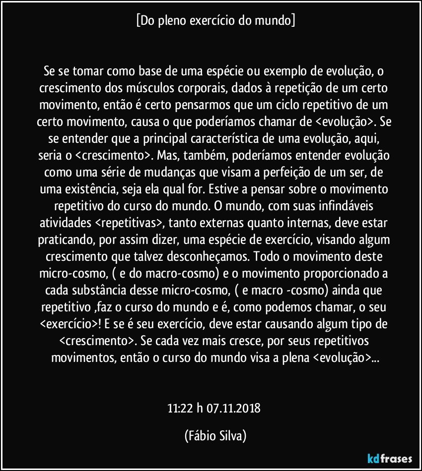 [Do pleno exercício do mundo]


Se se tomar como base de uma espécie ou exemplo de evolução, o crescimento dos músculos corporais, dados à repetição de um certo movimento, então é certo pensarmos que um ciclo repetitivo de um certo movimento, causa o que poderíamos chamar de <evolução>. Se se entender que a principal característica de uma evolução, aqui, seria o <crescimento>. Mas, também,  poderíamos entender evolução como uma série de mudanças que visam a perfeição de um ser, de uma existência, seja ela qual for. Estive a pensar sobre o movimento repetitivo do curso do mundo. O mundo, com suas infindáveis atividades <repetitivas>, tanto externas quanto internas, deve estar praticando, por assim dizer, uma espécie de exercício, visando algum crescimento que talvez desconheçamos. Todo o movimento deste micro-cosmo, ( e do macro-cosmo)  e o movimento proporcionado a cada substância desse micro-cosmo, ( e macro -cosmo)  ainda que repetitivo ,faz o curso do mundo e é, como podemos chamar, o seu <exercício>! E se é seu exercício, deve estar causando algum tipo de <crescimento>. Se cada vez mais cresce, por seus repetitivos movimentos, então o curso do mundo visa a plena <evolução>...


11:22 h  07.11.2018 (Fábio Silva)