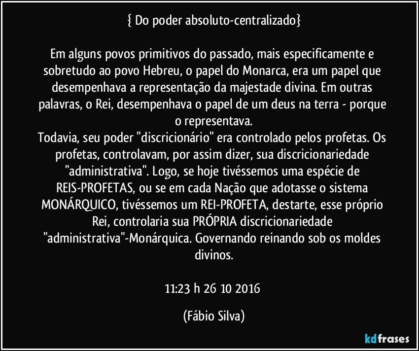 { Do poder absoluto-centralizado}

Em alguns povos primitivos do passado, mais especificamente e sobretudo ao povo Hebreu, o papel do Monarca,  era um papel que desempenhava a representação da majestade divina. Em outras palavras, o Rei, desempenhava o papel de um deus na terra - porque o representava.
Todavia, seu poder "discricionário" era controlado pelos profetas. Os profetas, controlavam, por assim dizer, sua discricionariedade "administrativa". Logo, se hoje tivéssemos uma espécie de REIS-PROFETAS, ou se em cada Nação que adotasse o sistema MONÁRQUICO, tivéssemos um REI-PROFETA, destarte, esse próprio Rei, controlaria sua PRÓPRIA discricionariedade "administrativa"-Monárquica. Governando/reinando sob os moldes divinos.

11:23 h 26/10/2016 (Fábio Silva)