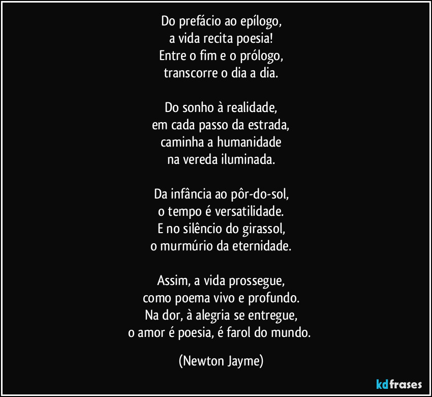 Do prefácio ao epílogo,
a vida recita poesia!
Entre o fim e o prólogo,
transcorre o dia a dia.
Do sonho à realidade,
em cada passo da estrada,
caminha a humanidade
na vereda iluminada.
Da infância ao pôr-do-sol,
o tempo é versatilidade.
E no silêncio do girassol,
o murmúrio da eternidade.
Assim, a vida prossegue,
como poema vivo e profundo.
Na dor, à alegria se entregue,
o amor é poesia, é farol do mundo. (Newton Jayme)