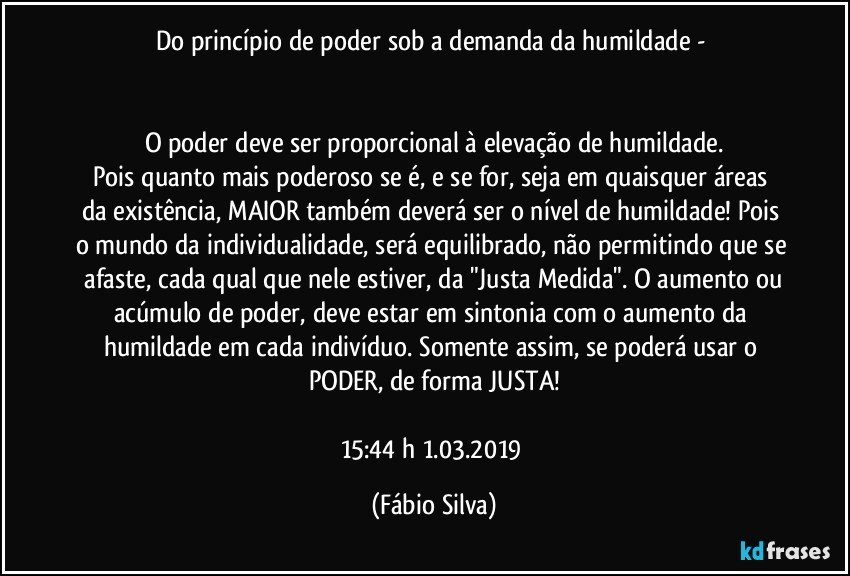 Do princípio de poder sob a demanda da humildade - 


O poder deve ser  proporcional à elevação de humildade.
Pois quanto mais poderoso se é, e se for, seja em quaisquer   áreas  da existência, MAIOR também deverá ser o nível de humildade!  Pois o mundo da individualidade,  será equilibrado, não permitindo que se  afaste, cada qual que nele estiver, da "Justa Medida". O aumento ou acúmulo  de poder, deve estar em sintonia com o aumento da humildade em cada indivíduo. Somente assim, se poderá usar o PODER, de forma JUSTA!

15:44 h   1.03.2019 (Fábio Silva)