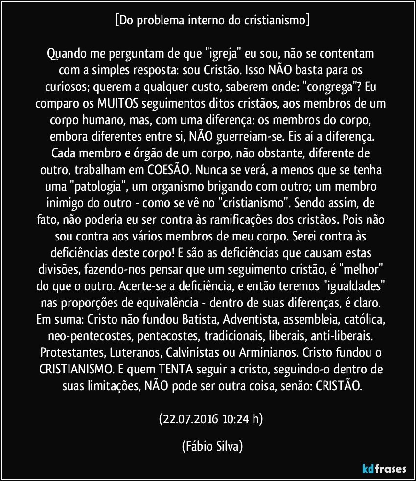 [Do problema interno do cristianismo]

Quando me perguntam de que "igreja" eu sou, não se contentam com a simples resposta: sou Cristão. Isso NÃO basta para os curiosos; querem a qualquer custo, saberem onde:  "congrega"? Eu comparo os MUITOS seguimentos ditos cristãos, aos membros de um corpo humano, mas, com uma diferença: os membros do corpo, embora diferentes entre si, NÃO guerreiam-se. Eis aí a diferença.
Cada membro e órgão de um corpo, não obstante, diferente de outro, trabalham em COESÃO. Nunca se verá, a menos que se tenha uma "patologia", um organismo brigando com outro; um membro inimigo do outro - como se vê no "cristianismo". Sendo assim, de fato, não poderia eu ser contra às ramificações dos cristãos. Pois não sou contra aos vários membros de meu corpo. Serei contra às deficiências deste corpo! E são as deficiências que causam estas divisões, fazendo-nos pensar que um seguimento cristão, é "melhor" do que o outro. Acerte-se a deficiência, e então teremos "igualdades" nas proporções de equivalência - dentro de suas diferenças, é claro. Em suma: Cristo não fundou Batista, Adventista, assembleia, católica, neo-pentecostes, pentecostes, tradicionais, liberais, anti-liberais. Protestantes, Luteranos, Calvinistas ou Arminianos. Cristo fundou o CRISTIANISMO. E quem TENTA seguir a cristo, seguindo-o dentro de suas limitações, NÃO pode ser outra coisa, senão: CRISTÃO.

(22.07.2016 10:24 h) (Fábio Silva)