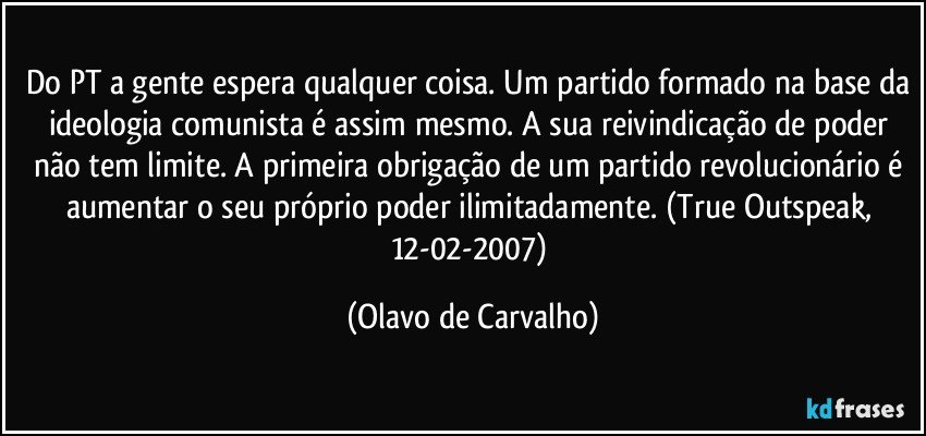 Do PT a gente espera qualquer coisa. Um partido formado na base da ideologia comunista é assim mesmo. A sua reivindicação de poder não tem limite. A primeira obrigação de um partido revolucionário é aumentar o seu próprio poder ilimitadamente. (True Outspeak, 12-02-2007) (Olavo de Carvalho)