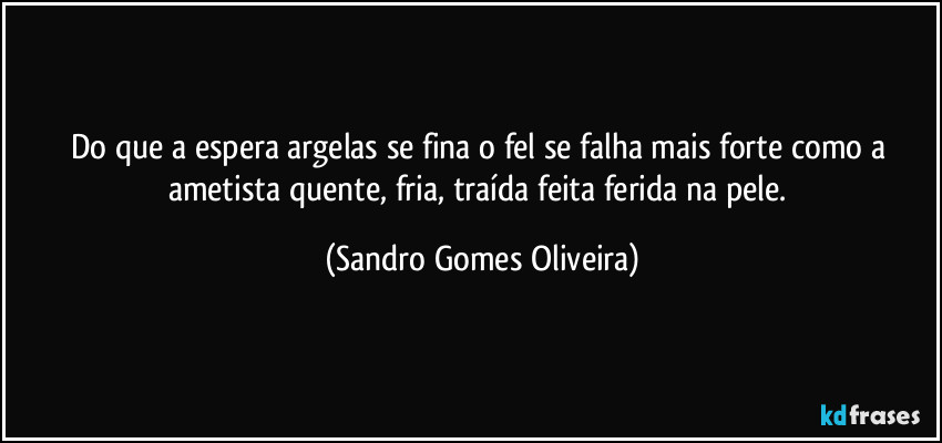 Do que a espera argelas se fina o fel se falha mais forte como a ametista quente, fria, traída feita ferida na pele. (Sandro Gomes Oliveira)