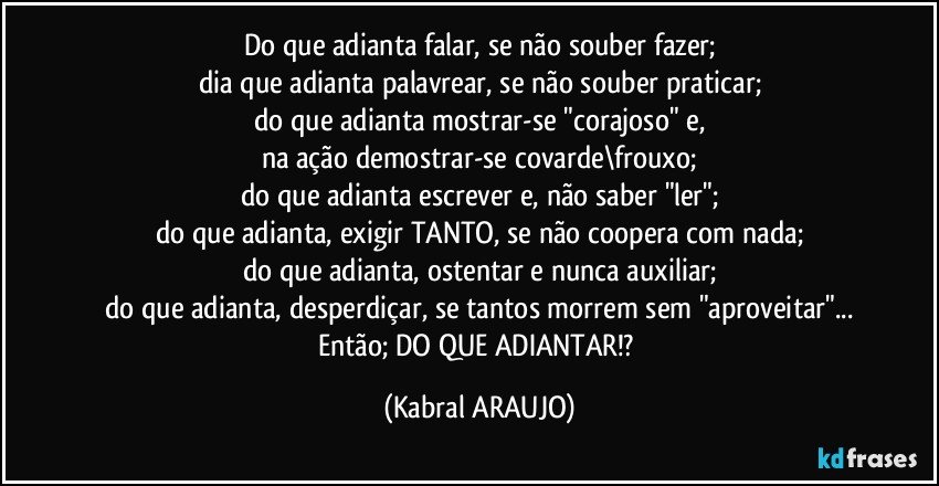 Do que adianta falar, se não souber  fazer;
dia que adianta palavrear, se não souber praticar;
do que adianta mostrar-se "corajoso" e,
na ação demostrar-se covarde\frouxo;
do que adianta escrever e, não saber "ler";
do que adianta, exigir TANTO, se não coopera com nada;
do que adianta, ostentar e nunca auxiliar;
do que adianta, desperdiçar, se tantos morrem sem "aproveitar"...
Então; DO QUE ADIANTAR!? (KABRAL ARAUJO)