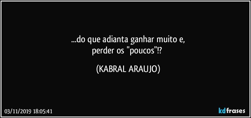 ...do que adianta ganhar muito e,
perder os "poucos"!? (KABRAL ARAUJO)