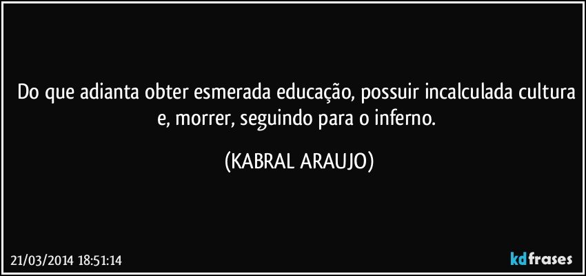 Do que adianta obter esmerada educação, possuir incalculada cultura e, morrer, seguindo para o inferno. (KABRAL ARAUJO)