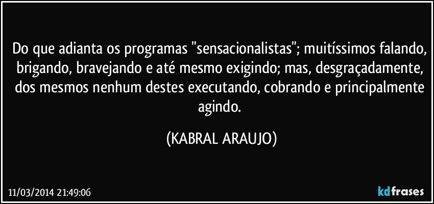 Do que adianta os programas "sensacionalistas"; muitíssimos falando, brigando, bravejando e até mesmo exigindo; mas, desgraçadamente, dos mesmos nenhum destes executando, cobrando e principalmente agindo. (KABRAL ARAUJO)