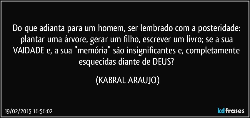 Do que adianta para um homem, ser lembrado com a posteridade: plantar uma árvore, gerar um filho, escrever um livro; se a sua VAIDADE e, a sua "memória" são insignificantes e, completamente esquecidas diante de DEUS? (KABRAL ARAUJO)