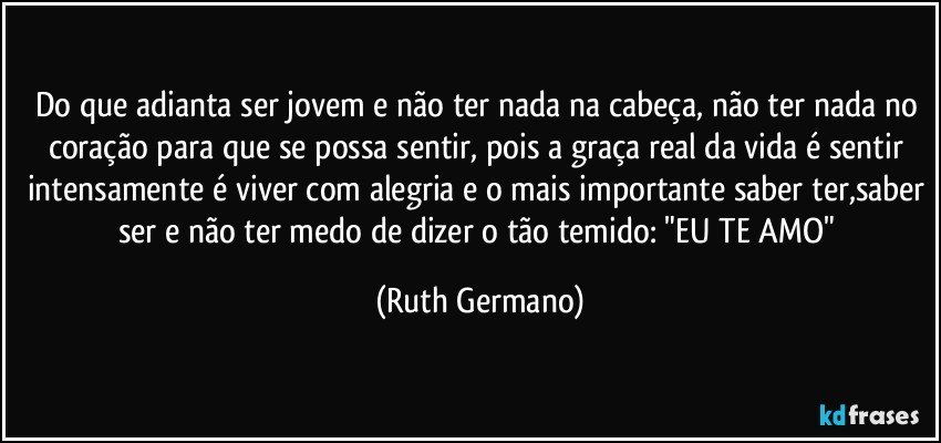 do que adianta ser jovem e não ter nada na cabeça, não ter nada no coração para que se possa sentir, pois a graça real da vida é sentir intensamente é viver com alegria e o mais importante saber ter,saber ser e não ter medo de dizer o tão temido: "EU TE AMO" (Ruth Germano)