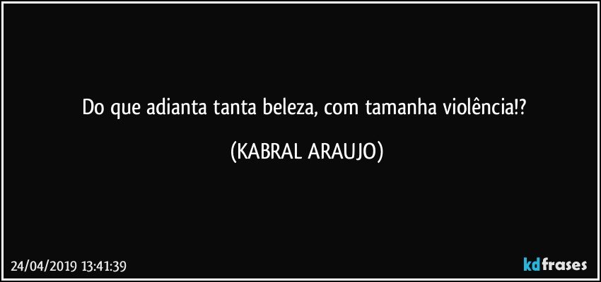 Do que adianta tanta beleza, com tamanha violência!? (KABRAL ARAUJO)