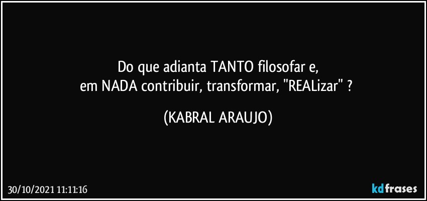 Do que adianta TANTO filosofar e,
em NADA contribuir, transformar, "REALizar" ? (KABRAL ARAUJO)