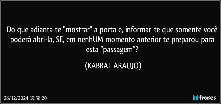 Do que adianta te "mostrar" a porta e, informar-te que somente você poderá abri-la, SE, em nenhUM momento anterior te preparou para esta "passagem"? (KABRAL ARAUJO)