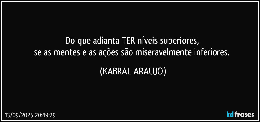 Do que adianta TER níveis superiores, 
se as mentes e as ações são miseravelmente inferiores. (KABRAL ARAUJO)