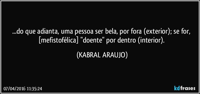 ...do que adianta, uma pessoa ser bela, por fora (exterior); se for, [mefistofélica] "doente" por dentro (interior). (KABRAL ARAUJO)
