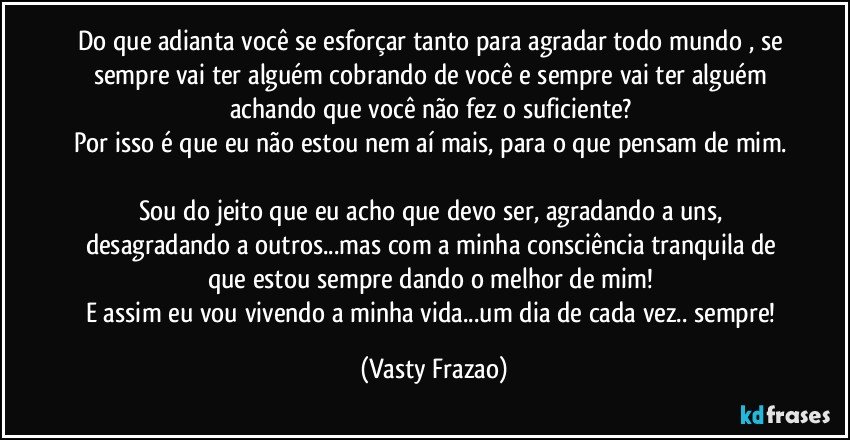 Do que adianta você se esforçar tanto para agradar todo mundo , se sempre vai ter alguém cobrando de você e sempre vai ter alguém achando que você não fez o suficiente? 
Por isso é que eu não estou nem aí mais, para o que pensam de mim. 
Sou do jeito que eu acho que devo ser, agradando a uns, desagradando a outros...mas com a minha consciência tranquila de que estou sempre dando o melhor de mim! 
E assim eu vou vivendo a minha vida...um dia de cada vez.. sempre! (Vasty Frazao)