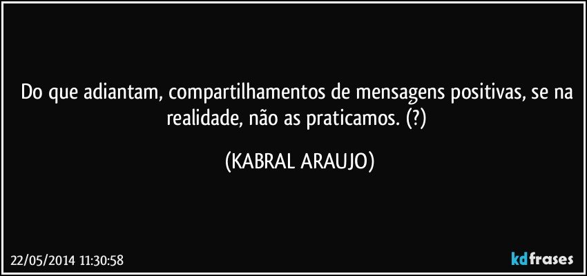 Do que adiantam, compartilhamentos de mensagens positivas, se na realidade, não as praticamos. (?) (KABRAL ARAUJO)