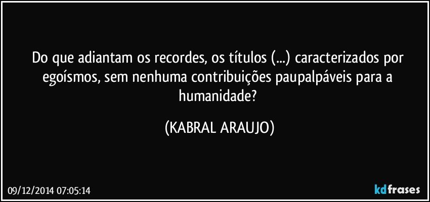 Do que adiantam os recordes, os títulos (...) caracterizados por egoísmos, sem nenhuma contribuições paupalpáveis para a humanidade? (KABRAL ARAUJO)