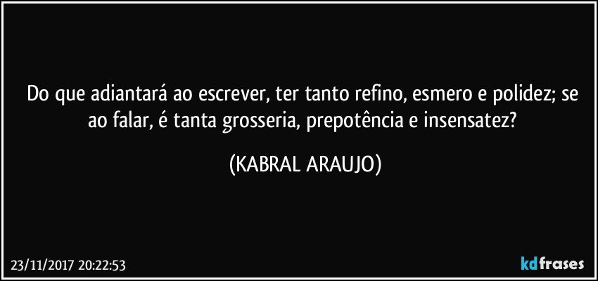 Do que adiantará ao escrever, ter tanto refino, esmero e polidez; se ao falar, é tanta grosseria, prepotência e insensatez? (KABRAL ARAUJO)