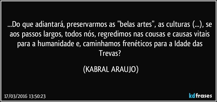 ...Do que adiantará, preservarmos as "belas artes", as culturas (...), se aos passos largos, todos nós, regredimos nas cousas e causas vitais para a humanidade e, caminhamos frenéticos para a Idade das Trevas? (KABRAL ARAUJO)