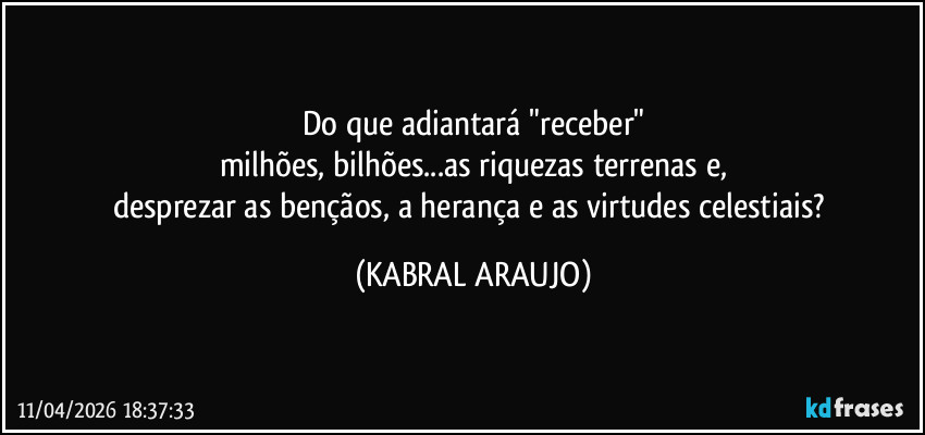 Do que adiantará "receber"
milhões, bilhões...as riquezas terrenas e,
desprezar as bençãos, a herança e as virtudes celestiais? (KABRAL ARAUJO)