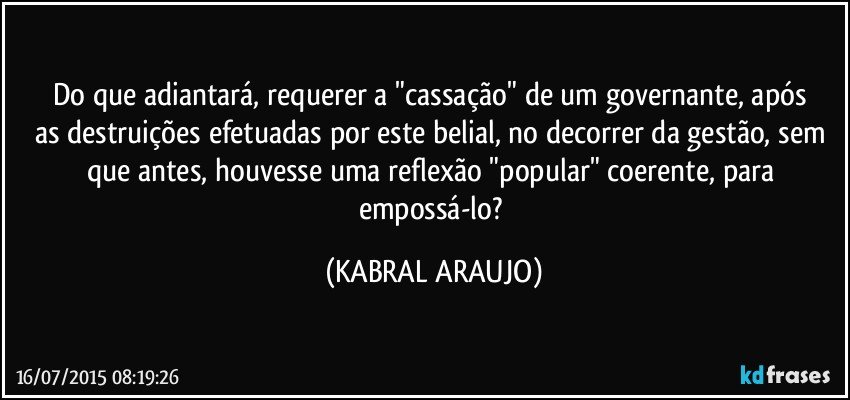 Do que adiantará, requerer a "cassação" de um governante, após as destruições efetuadas por este belial, no decorrer da gestão, sem que antes, houvesse uma reflexão "popular" coerente, para empossá-lo? (KABRAL ARAUJO)