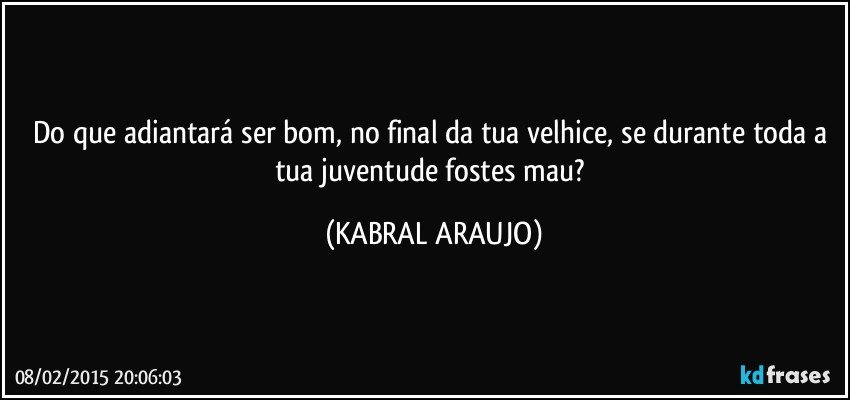 Do que adiantará ser bom, no final da tua velhice, se durante toda a tua juventude fostes mau? (KABRAL ARAUJO)