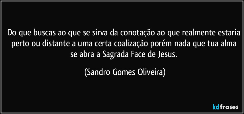 Do que buscas ao que se sirva da conotação ao que realmente estaria perto ou distante a uma certa coalização porém nada que tua alma se abra a Sagrada Face de Jesus. (Sandro Gomes Oliveira)