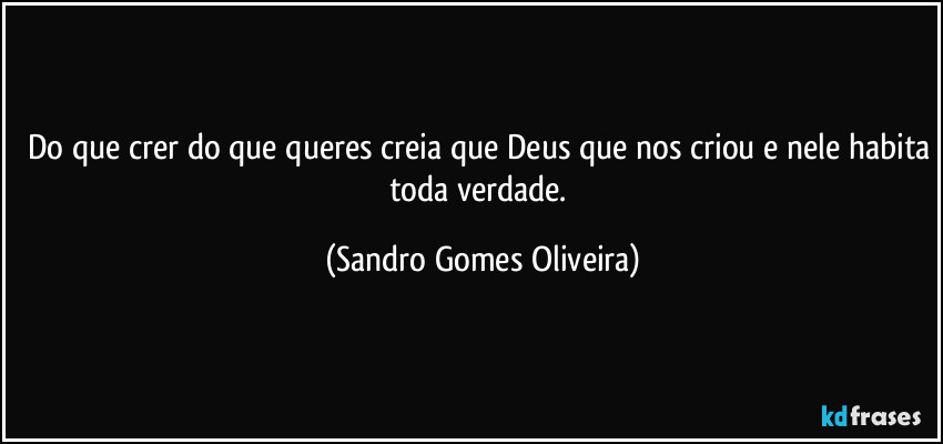 Do que crer do que queres creia que Deus que nos criou e nele habita toda verdade. (Sandro Gomes Oliveira)