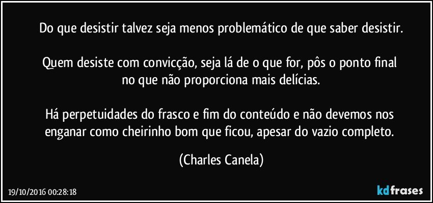 Do que desistir talvez seja menos problemático de que saber desistir.

Quem desiste com convicção, seja lá de o que for, pôs o ponto final no que não proporciona mais delícias.

Há perpetuidades do frasco e fim do conteúdo e não devemos nos enganar como cheirinho bom que ficou, apesar do vazio completo. (Charles Canela)