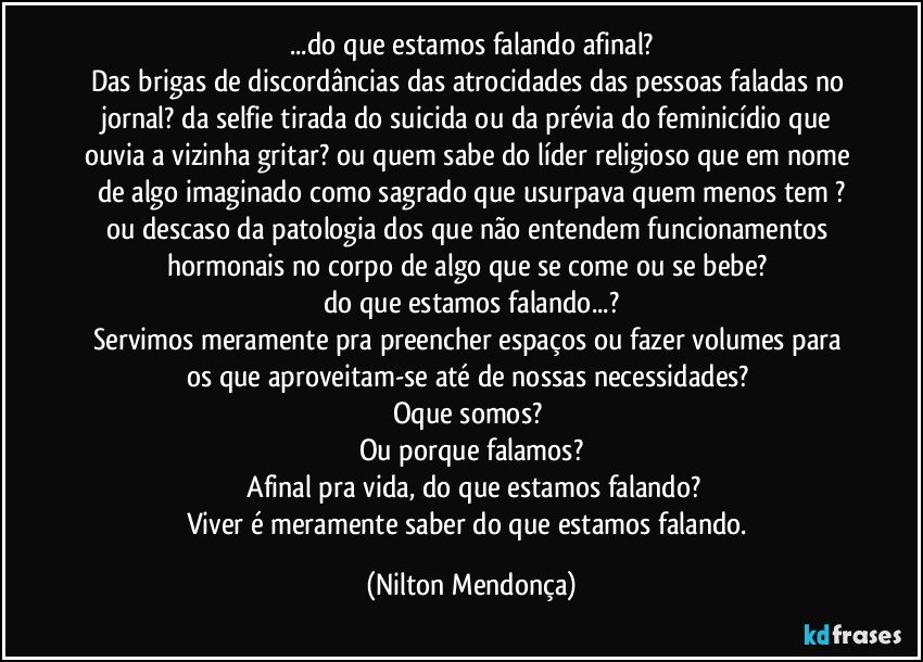 ...do que estamos falando afinal?
Das brigas de discordâncias das atrocidades das pessoas faladas no jornal? da selfie tirada do suicida ou da prévia do feminicídio que ouvia a vizinha gritar? ou quem sabe do líder religioso que em nome de algo imaginado como sagrado que usurpava quem menos tem ?
ou descaso da patologia dos que não entendem funcionamentos hormonais no corpo de algo que se come ou se bebe? 
do que estamos falando...?
Servimos meramente pra preencher espaços ou fazer volumes para os que aproveitam-se até de nossas necessidades? 
Oque somos? 
Ou porque falamos?
 Afinal pra vida, do que estamos falando?
Viver é meramente saber do que estamos falando. (Nilton Mendonça)