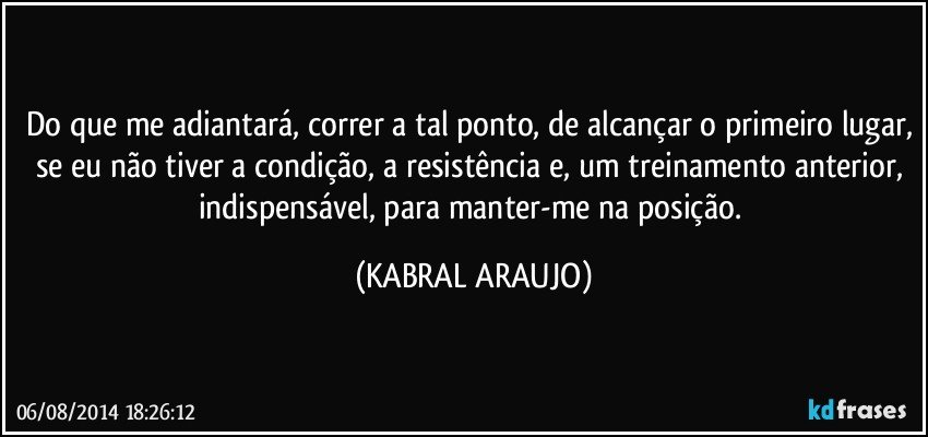 Do que me adiantará, correr a tal ponto, de alcançar o primeiro lugar, se eu não tiver a condição, a resistência e, um  treinamento anterior, indispensável, para manter-me na posição. (KABRAL ARAUJO)