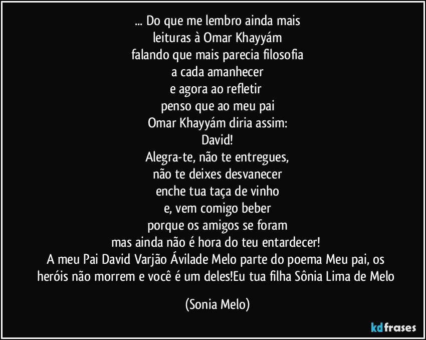 ... Do que me lembro ainda mais
leituras à Omar Khayyám
falando que mais parecia filosofia
a cada amanhecer
e agora ao refletir 
penso que ao meu pai
Omar Khayyám diria assim:
David!
Alegra-te, não te entregues,
não te deixes desvanecer
enche tua taça de vinho
e, vem comigo beber
porque os amigos se foram
mas ainda não é hora do teu entardecer! 
A meu Pai David Varjão Ávilade Melo parte do poema Meu pai, os heróis não morrem e você é um deles!Eu tua filha Sônia Lima de Melo (Sonia Melo)