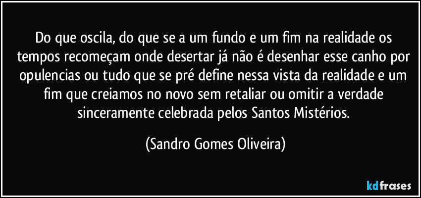 Do que oscila, do que se a um fundo e um fim na realidade os tempos recomeçam onde desertar já não é desenhar esse canho por opulencias ou tudo que se pré define nessa vista da realidade e um fim que creiamos no novo sem retaliar ou omitir a verdade sinceramente celebrada pelos Santos Mistérios. (Sandro Gomes Oliveira)
