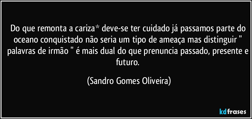Do que remonta a cariza* deve-se ter cuidado já passamos parte do oceano conquistado não seria um tipo de ameaça mas distinguir " palavras de irmão " é mais dual do que prenuncia passado, presente e futuro. (Sandro Gomes Oliveira)