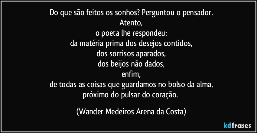 Do que são feitos os sonhos? Perguntou o pensador.
Atento,
o poeta lhe respondeu:
da matéria prima dos desejos contidos,
dos sorrisos aparados,
dos beijos não dados,
enfim,
de todas as coisas que guardamos no bolso da alma,
próximo do pulsar do coração. (Wander Medeiros Arena da Costa)