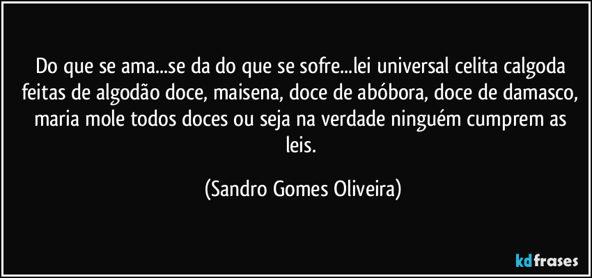 Do que se ama...se da do que se sofre...lei universal celita calgoda feitas de algodão doce, maisena, doce de abóbora, doce de damasco, maria mole todos doces ou seja na verdade ninguém cumprem as leis. (Sandro Gomes Oliveira)