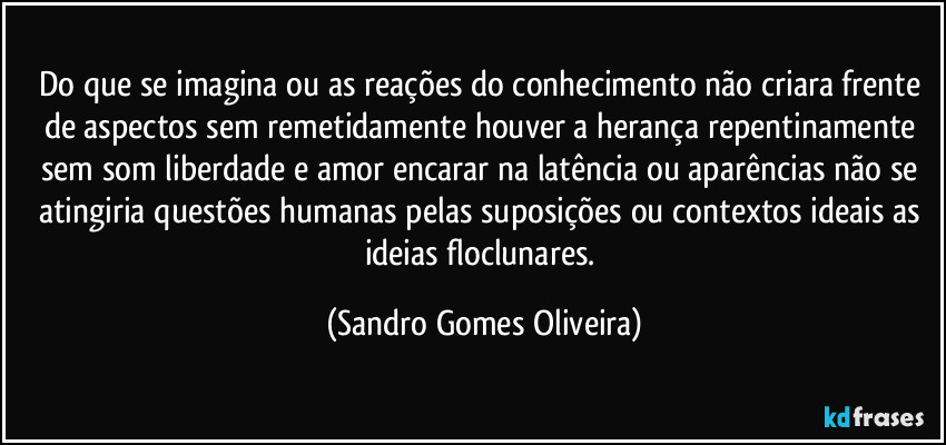 Do que se imagina ou as reações do conhecimento não criara frente de aspectos sem remetidamente houver a herança repentinamente sem som liberdade e amor encarar na latência ou aparências não se atingiria questões humanas pelas suposições ou contextos ideais as ideias floclunares. (Sandro Gomes Oliveira)